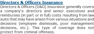 Directors & Officers Insurance
Directors & Officers (D&O) Insurance generally covers a company's directors and senior executives and reimburses (in part or in full) costs resulting from law suits that may have arisen from various situations and decisions (employee dismissals, poor management decisions, etc.). This type of coverage does not protect from criminal offenses.