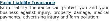 Farm Liability Insurance
Farm Liability Insurance can protect you and your business against injury, property damage, medical payments, advertising injury and farm pollution.