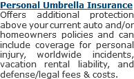 Personal Umbrella Insurance
Offers additional protection above your current auto and/or homeowners policies and can include coverage for personal injury, worldwide incidents, vacation rental liability, and defense/legal fees & costs.