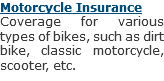 Motorcycle Insurance
Coverage for various types of bikes, such as dirt bike, classic motorcycle, scooter, etc.